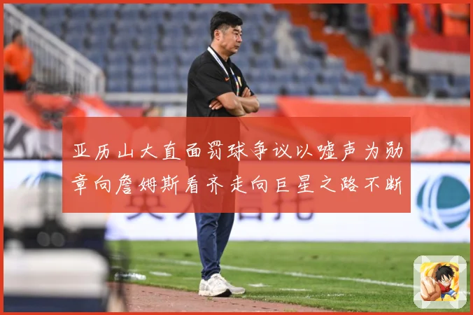 亚历山大直面罚球争议以嘘声为勋章向詹姆斯看齐走向巨星之路不断赛场复盘：最新赛事动态与深度分析