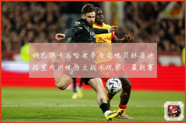 姆巴佩卡瓦哈尔参与合练贝林吕迪格室内训练为主战术观察：最新赛事动态与深度分析