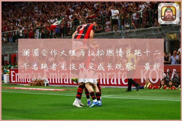 澜湄合作大理马拉松燃情开跑十二千名跑者竞技风采成长观察：最新赛事动态与深度分析