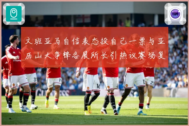 文班亚马自信表态投自己一票与亚历山大争锋各展所长引热议赛场复盘：最新赛事动态与深度分析