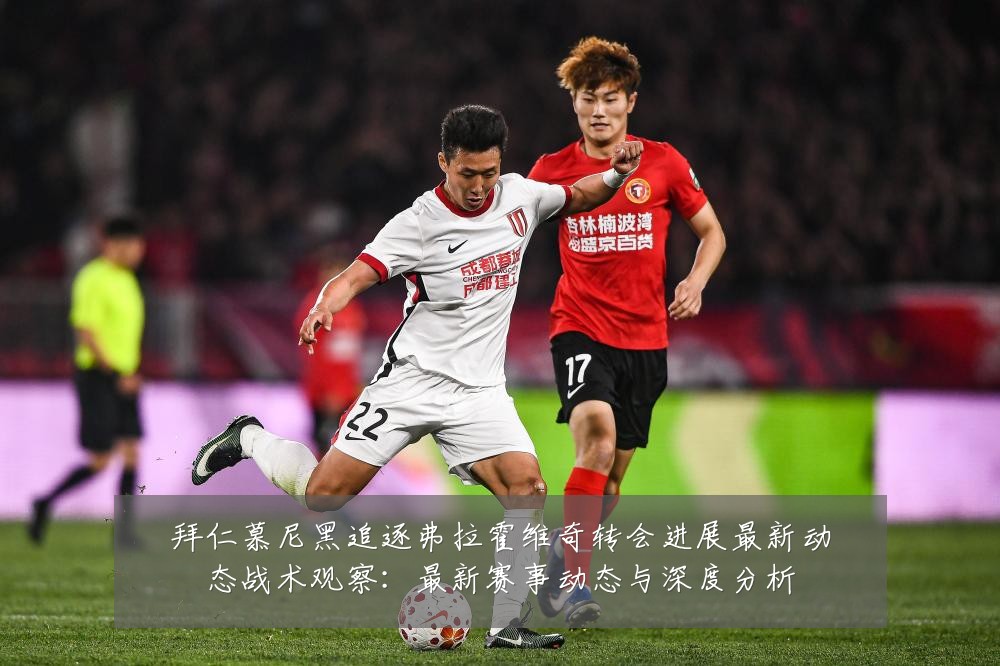 拜仁慕尼黑追逐弗拉霍维奇转会进展最新动态战术观察:最新赛事动态与深度分析