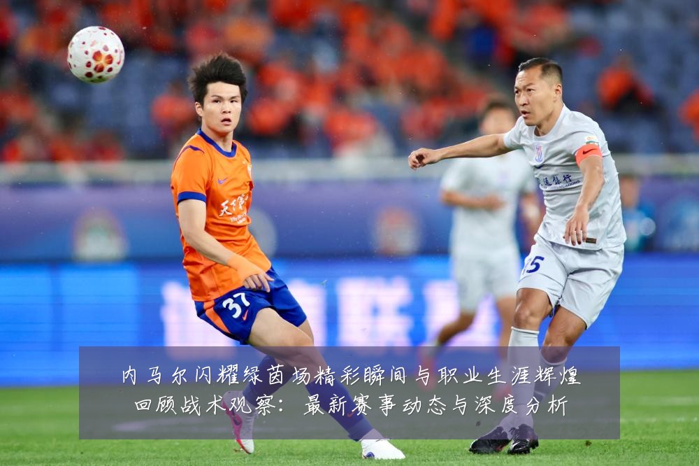 内马尔闪耀绿茵场精彩瞬间与职业生涯辉煌回顾战术观察:最新赛事动态与深度分析