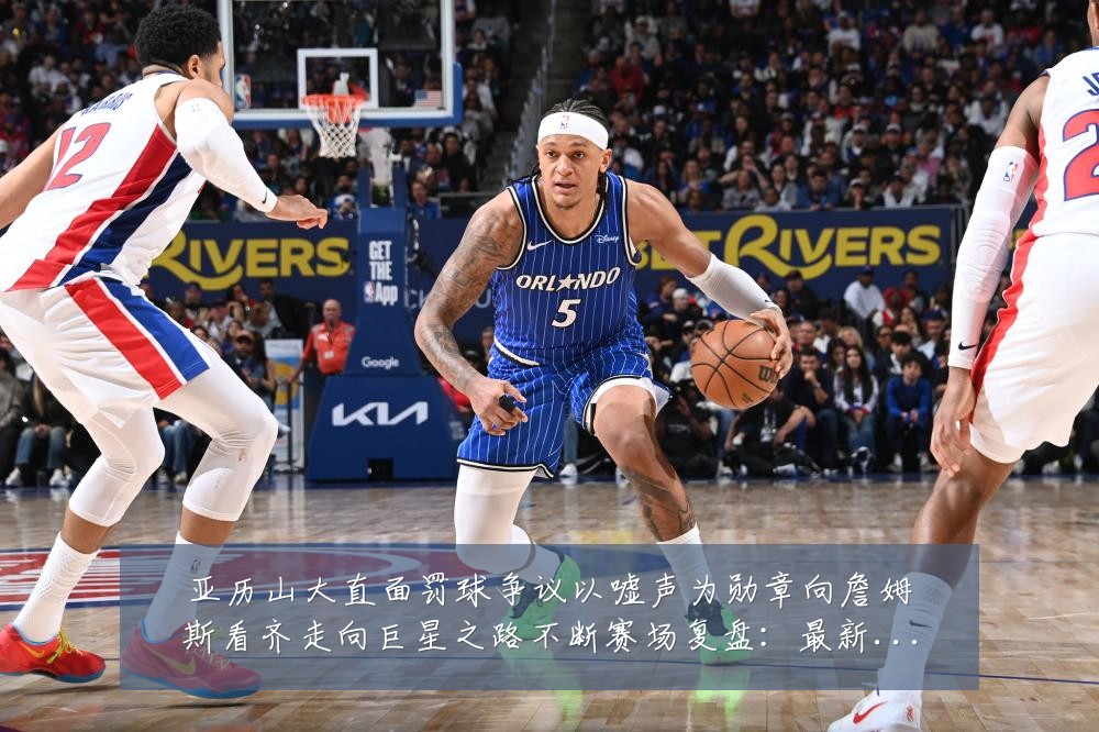 亚历山大直面罚球争议以嘘声为勋章向詹姆斯看齐走向巨星之路不断赛场复盘:最新赛事动态与深度分析